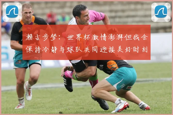 濑古步梦：世界杯激情澎湃但我会保持冷静与球队共同迎接美好时刻
