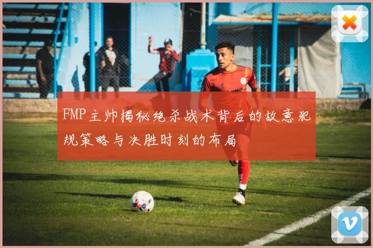 FMP主帅揭秘绝杀战术背后的故意犯规策略与决胜时刻的布局