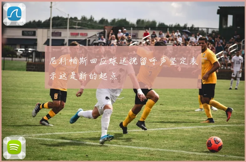 尼科帕斯回应球迷挽留呼声坚定表示这是新的起点
