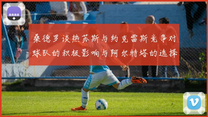 桑德罗谈热苏斯与约克雷斯竞争对球队的积极影响与阿尔特塔的选择难题