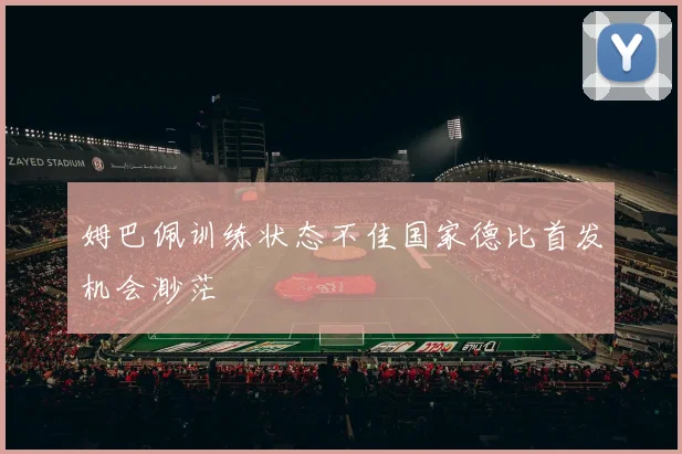 姆巴佩训练状态不佳国家德比首发机会渺茫