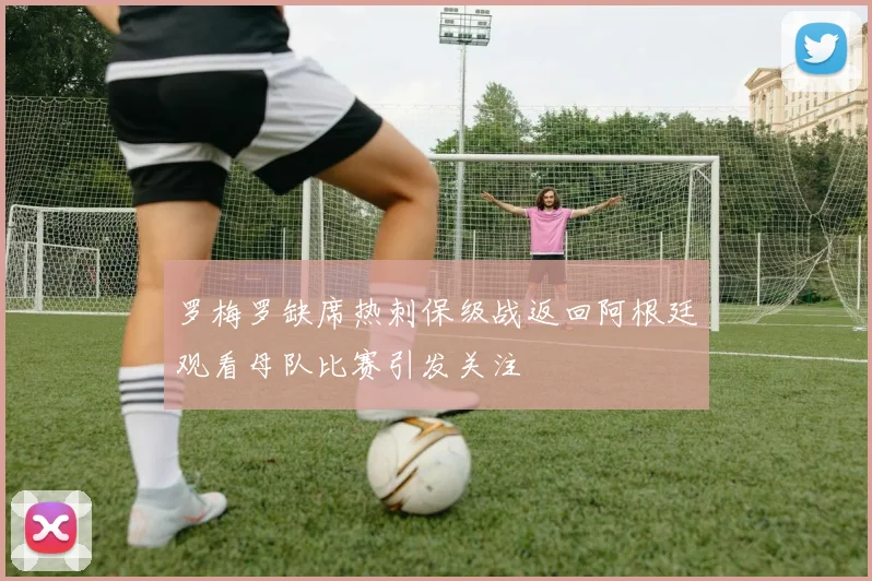 罗梅罗缺席热刺保级战返回阿根廷观看母队比赛引发关注