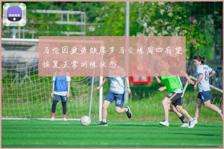 马伦因疲劳缺席罗马合练周四有望恢复正常训练状态