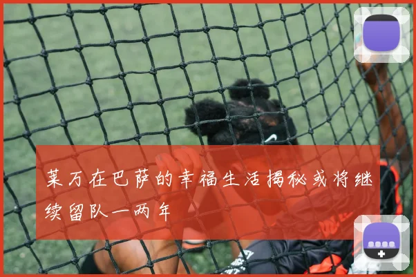莱万在巴萨的幸福生活揭秘或将继续留队一两年