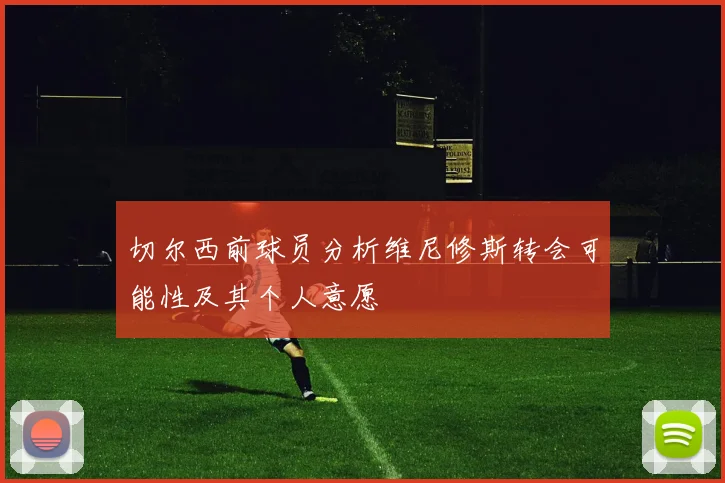 切尔西前球员分析维尼修斯转会可能性及其个人意愿