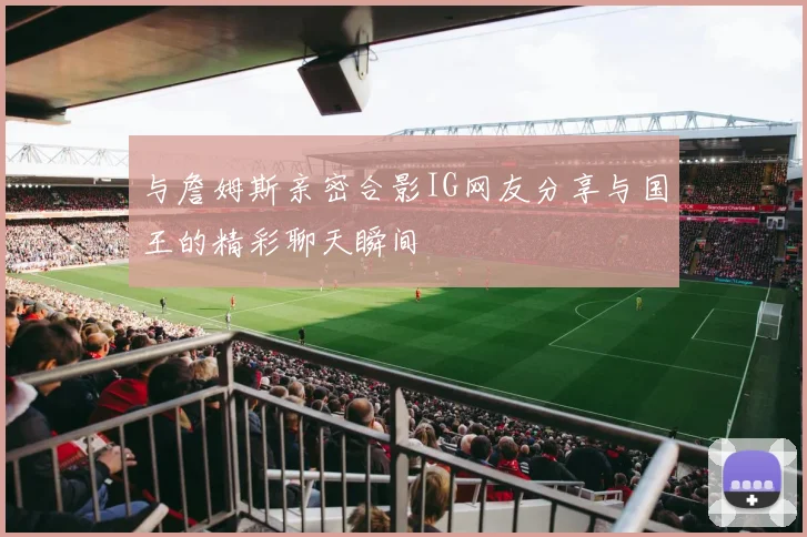 与詹姆斯亲密合影IG网友分享与国王的精彩聊天瞬间
