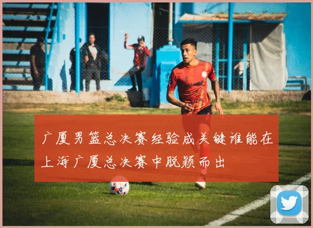 广厦男篮总决赛经验成关键谁能在上海广厦总决赛中脱颖而出