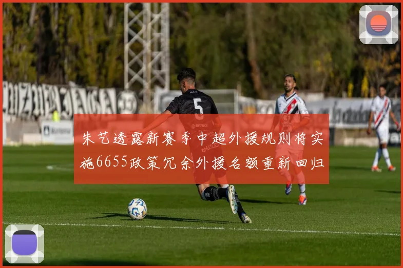 朱艺透露新赛季中超外援规则将实施6655政策冗余外援名额重新回归球队配置
