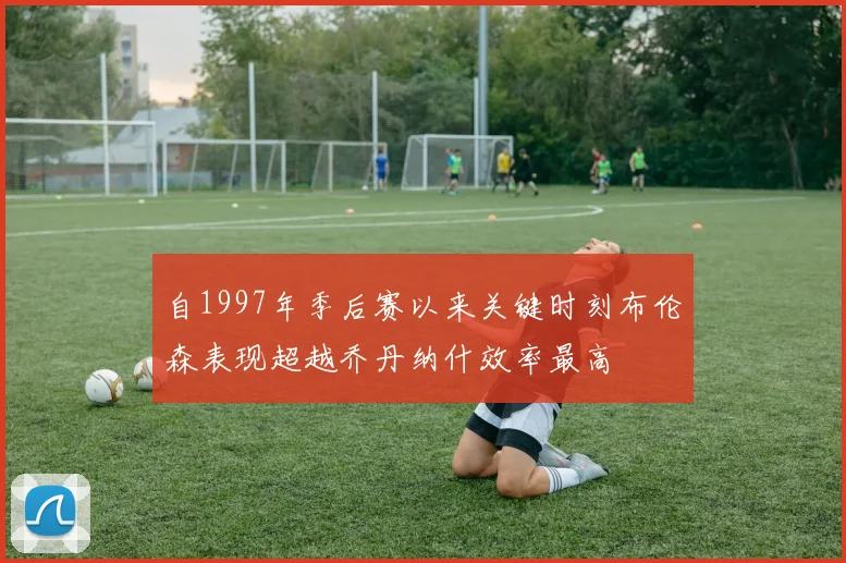自1997年季后赛以来关键时刻布伦森表现超越乔丹纳什效率最高